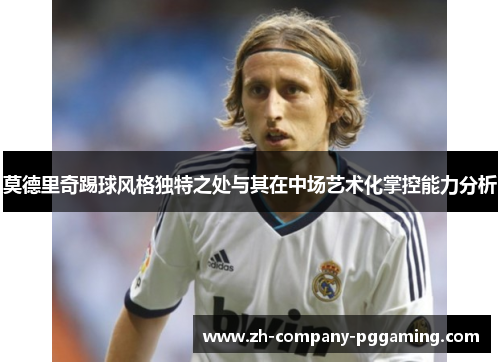 莫德里奇踢球风格独特之处与其在中场艺术化掌控能力分析 莫德里奇踢球风格独特之处与其在中场艺术化掌控能力分析