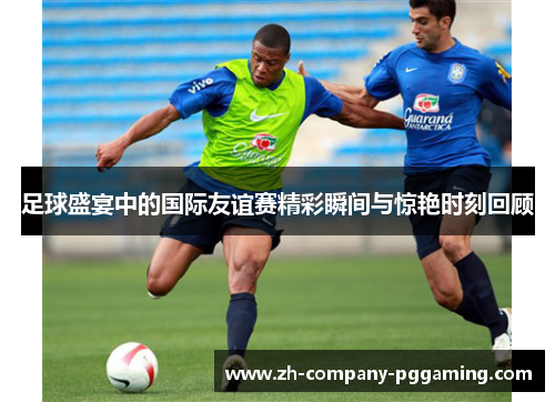 足球盛宴中的国际友谊赛精彩瞬间与惊艳时刻回顾 足球盛宴中的国际友谊赛精彩瞬间与惊艳时刻回顾