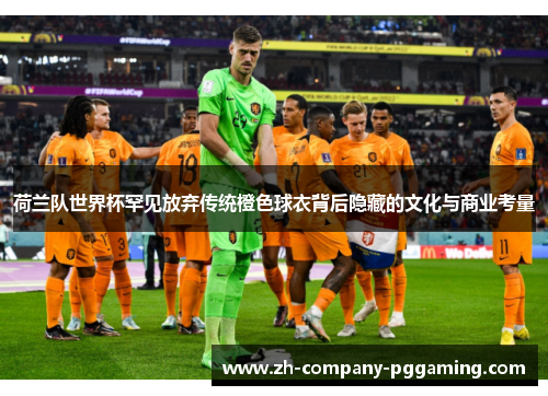 荷兰队世界杯罕见放弃传统橙色球衣背后隐藏的文化与商业考量