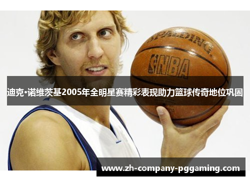 迪克·诺维茨基2005年全明星赛精彩表现助力篮球传奇地位巩固