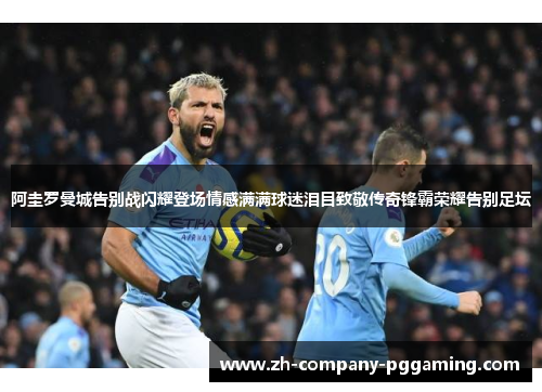 阿圭罗曼城告别战闪耀登场情感满满球迷泪目致敬传奇锋霸荣耀告别足坛