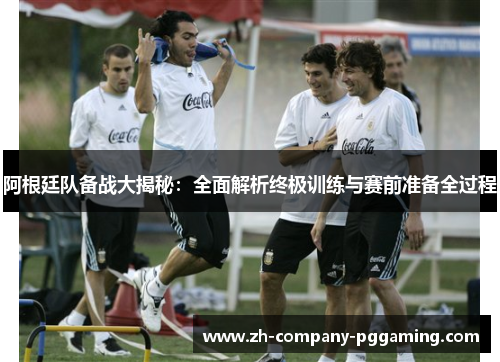 阿根廷队备战大揭秘:全面解析终极训练与赛前准备全过程 阿根廷队备战大揭秘:全面解析终极训练与赛前准备全过程