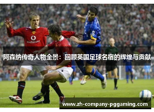 阿森纳传奇人物全景：回顾英国足球名宿的辉煌与贡献