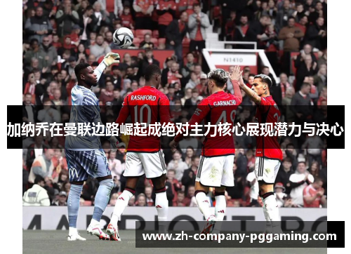 加纳乔在曼联边路崛起成绝对主力核心展现潜力与决心 加纳乔在曼联边路崛起成绝对主力核心展现潜力与决心