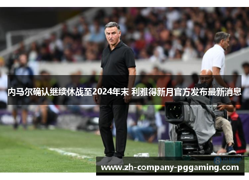 内马尔确认继续休战至2024年末 利雅得新月官方发布最新消息 内马尔确认继续休战至2024年末 利雅得新月官方发布最新消息