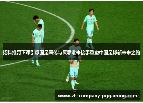 扬科维奇下课引爆国足震荡与反思谁来接手重塑中国足球新未来之路