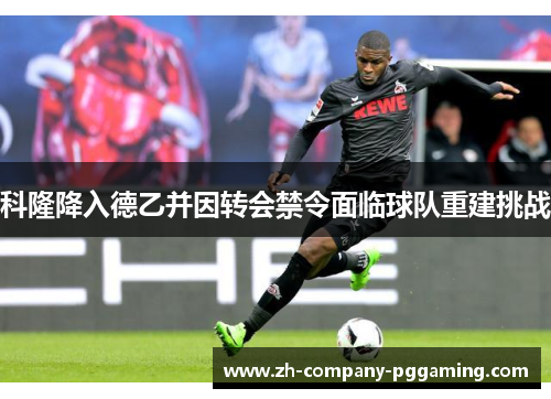 科隆降入德乙并因转会禁令面临球队重建挑战 科隆降入德乙并因转会禁令面临球队重建挑战