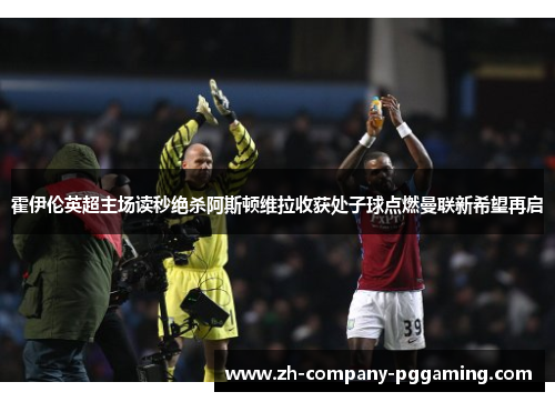 霍伊伦英超主场读秒绝杀阿斯顿维拉收获处子球点燃曼联新希望再启