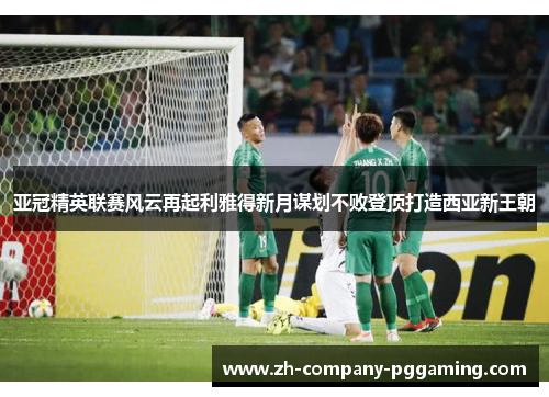 亚冠精英联赛风云再起利雅得新月谋划不败登顶打造西亚新王朝