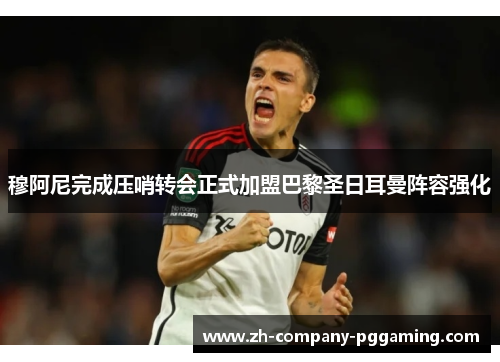 穆阿尼完成压哨转会正式加盟巴黎圣日耳曼阵容强化