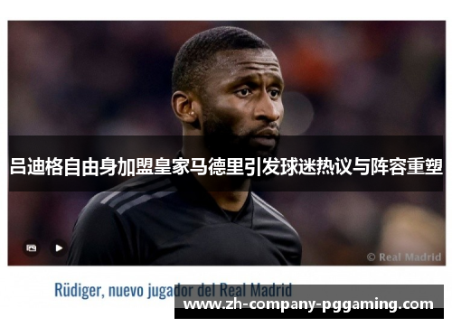 吕迪格自由身加盟皇家马德里引发球迷热议与阵容重塑 吕迪格自由身加盟皇家马德里引发球迷热议与阵容重塑